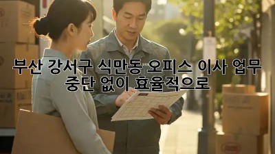 부산 강서구 식만동 오피스 이사, 업무 중단 없이 효율적으로!